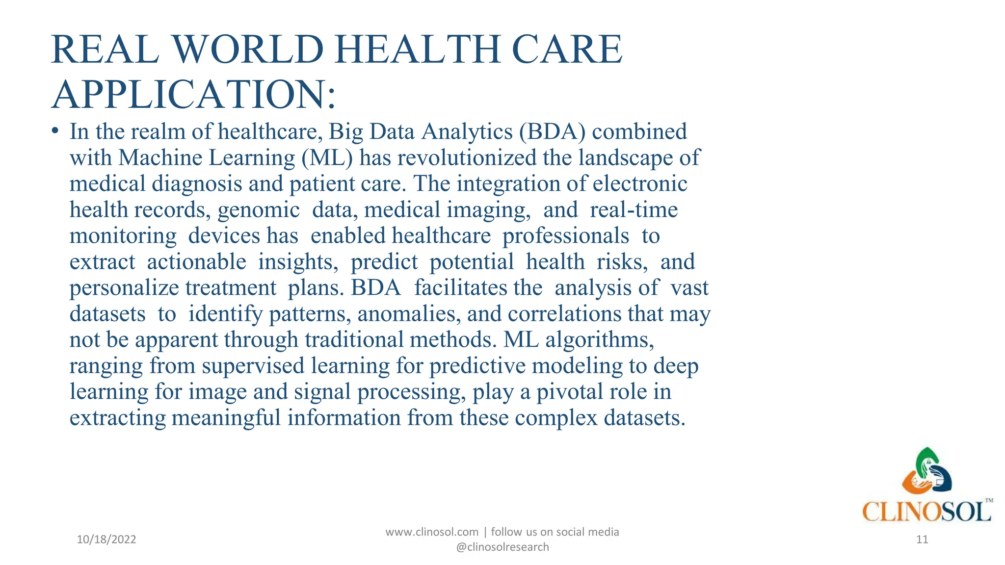 REAL WORLD HEALTH CARE
APPLICATION:
• In the realm of healthcare, Big Data Analytics (BDA) combined
with Machine Learning (ML) has revolutionized the landscape of
medical diagnosis and patient care. The integration of electronic
health records, genomic data, medical imaging, and real-time
monitoring devices has enabled healthcare professionals to
extract actionable insights, predict potential health risks, and
personalize treatment plans. BDA facilitates the analysis of vast
datasets to identify patterns, anomalies, and correlations that may
not be apparent through traditional methods. ML algorithms,
ranging from supervised learning for predictive modeling to deep
learning for image and signal processing, play a pivotal role in
extracting meaningful information from these complex datasets.
10/18/2022
www.clinosol.com | follow us on social media
@clinosolresearch
11
 