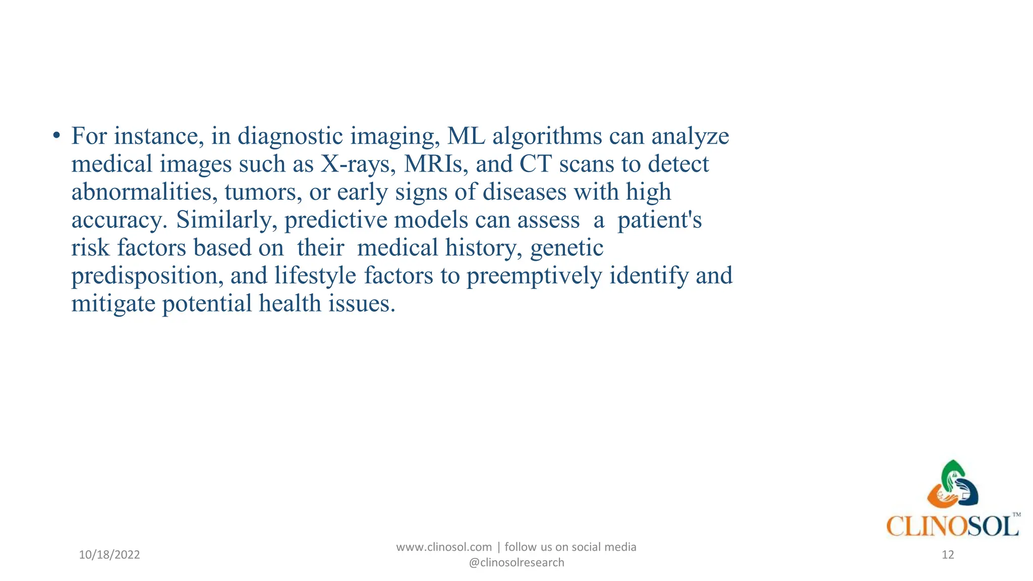 • For instance, in diagnostic imaging, ML algorithms can analyze
medical images such as X-rays, MRIs, and CT scans to detect
abnormalities, tumors, or early signs of diseases with high
accuracy. Similarly, predictive models can assess a patient's
risk factors based on their medical history, genetic
predisposition, and lifestyle factors to preemptively identify and
mitigate potential health issues.
10/18/2022
www.clinosol.com | follow us on social media
@clinosolresearch
12
 