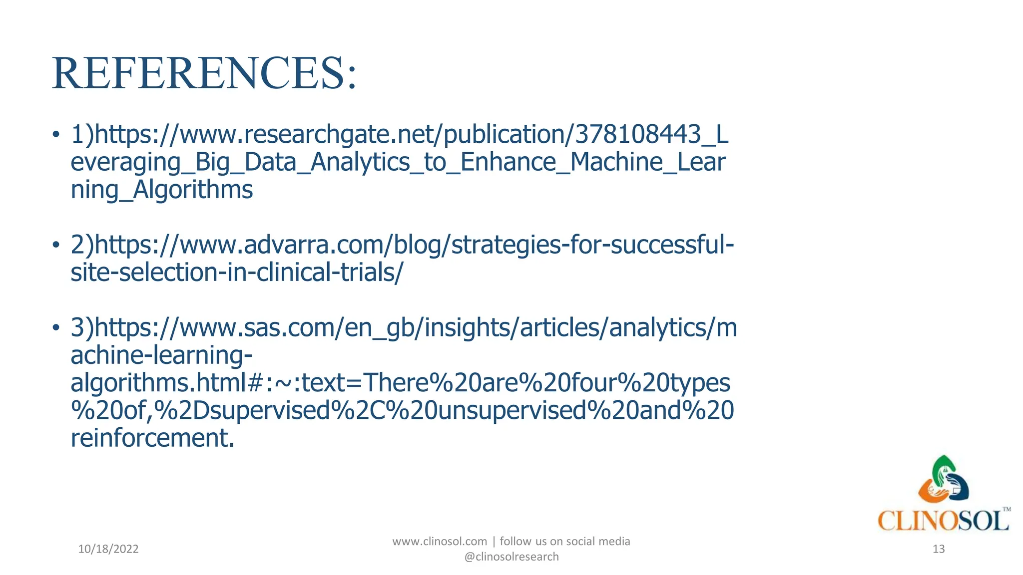 REFERENCES:
• 1)https://www.researchgate.net/publication/378108443_L
everaging_Big_Data_Analytics_to_Enhance_Machine_Lear
ning_Algorithms
• 2)https://www.advarra.com/blog/strategies-for-successful-
site-selection-in-clinical-trials/
• 3)https://www.sas.com/en_gb/insights/articles/analytics/m
achine-learning-
algorithms.html#:~:text=There%20are%20four%20types
%20of,%2Dsupervised%2C%20unsupervised%20and%20
reinforcement.
10/18/2022
www.clinosol.com | follow us on social media
@clinosolresearch
13
 