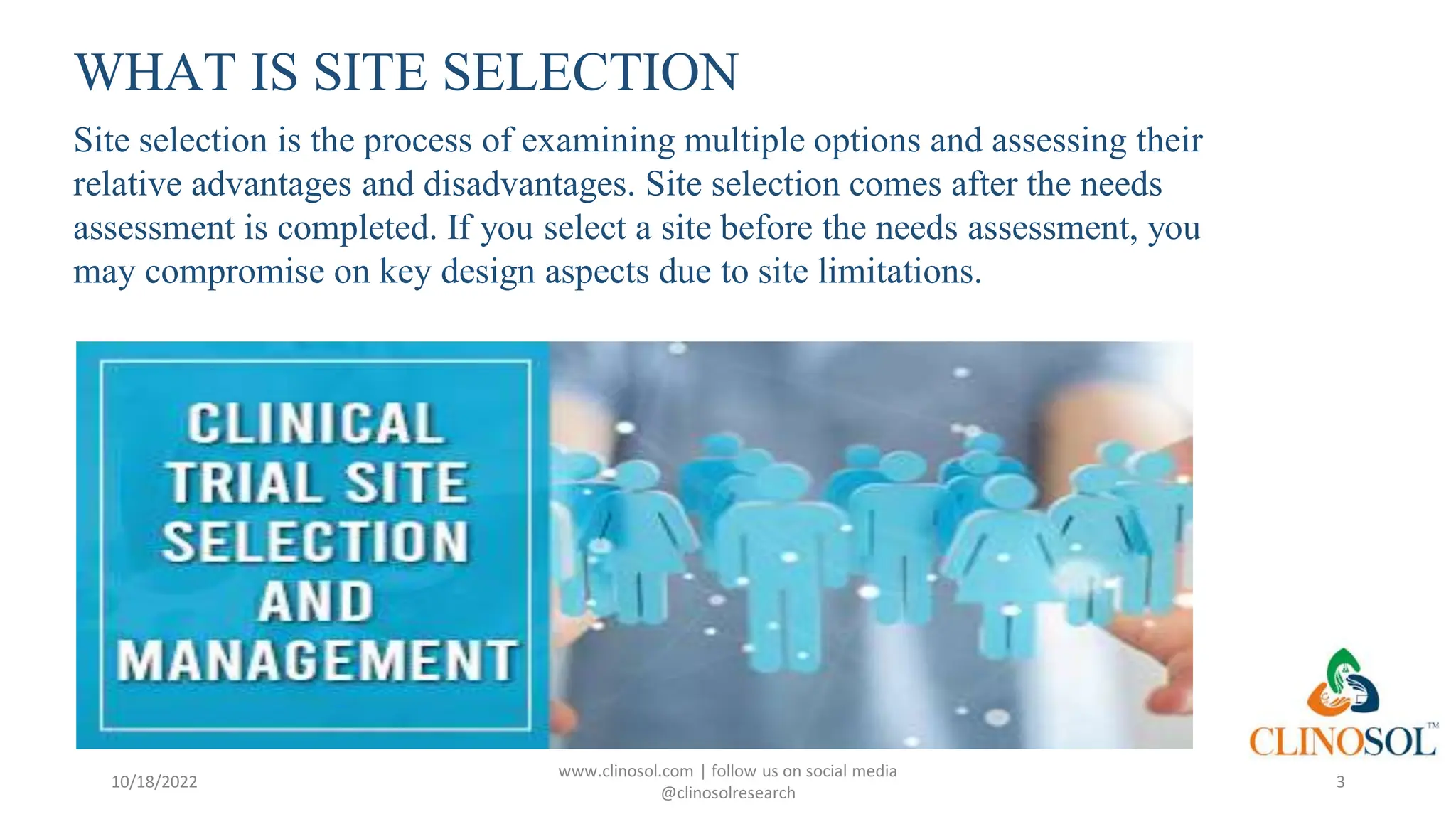 WHAT IS SITE SELECTION
Site selection is the process of examining multiple options and assessing their
relative advantages and disadvantages. Site selection comes after the needs
assessment is completed. If you select a site before the needs assessment, you
may compromise on key design aspects due to site limitations.
10/18/2022
www.clinosol.com | follow us on social media
@clinosolresearch
3
 