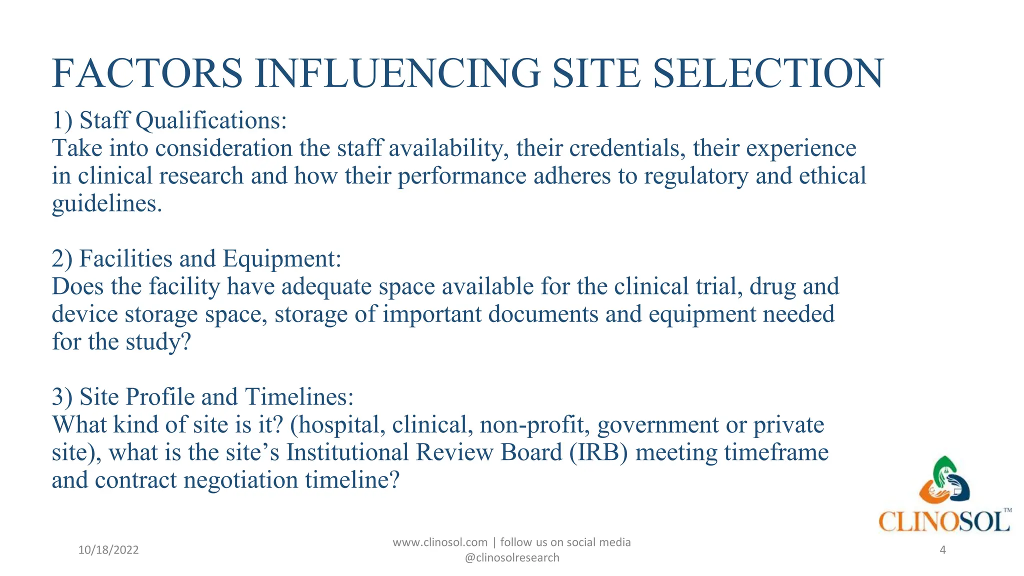 FACTORS INFLUENCING SITE SELECTION
1) Staff Qualifications:
Take into consideration the staff availability, their credentials, their experience
in clinical research and how their performance adheres to regulatory and ethical
guidelines.
2) Facilities and Equipment:
Does the facility have adequate space available for the clinical trial, drug and
device storage space, storage of important documents and equipment needed
for the study?
3) Site Profile and Timelines:
What kind of site is it? (hospital, clinical, non-profit, government or private
site), what is the site’s Institutional Review Board (IRB) meeting timeframe
and contract negotiation timeline?
10/18/2022
www.clinosol.com | follow us on social media
@clinosolresearch
4
 