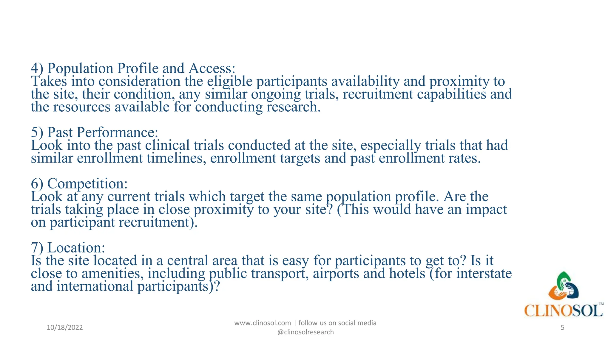 4) Population Profile and Access:
Takes into consideration the eligible participants availability and proximity to
the site, their condition, any similar ongoing trials, recruitment capabilities and
the resources available for conducting research.
5) Past Performance:
Look into the past clinical trials conducted at the site, especially trials that had
similar enrollment timelines, enrollment targets and past enrollment rates.
6) Competition:
Look at any current trials which target the same population profile. Are the
trials taking place in close proximity to your site? (This would have an impact
on participant recruitment).
7) Location:
Is the site located in a central area that is easy for participants to get to? Is it
close to amenities, including public transport, airports and hotels (for interstate
and international participants)?
10/18/2022
www.clinosol.com | follow us on social media
@clinosolresearch
5
 