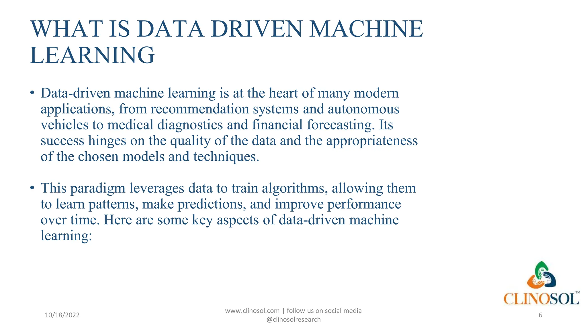 WHAT IS DATA DRIVEN MACHINE
LEARNING
• Data-driven machine learning is at the heart of many modern
applications, from recommendation systems and autonomous
vehicles to medical diagnostics and financial forecasting. Its
success hinges on the quality of the data and the appropriateness
of the chosen models and techniques.
• This paradigm leverages data to train algorithms, allowing them
to learn patterns, make predictions, and improve performance
over time. Here are some key aspects of data-driven machine
learning:
10/18/2022
www.clinosol.com | follow us on social media
@clinosolresearch
6
 
