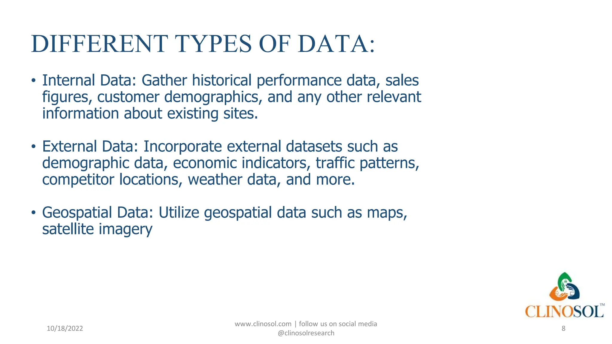 DIFFERENT TYPES OF DATA:
• Internal Data: Gather historical performance data, sales
figures, customer demographics, and any other relevant
information about existing sites.
• External Data: Incorporate external datasets such as
demographic data, economic indicators, traffic patterns,
competitor locations, weather data, and more.
• Geospatial Data: Utilize geospatial data such as maps,
satellite imagery
10/18/2022
www.clinosol.com | follow us on social media
@clinosolresearch
8
 