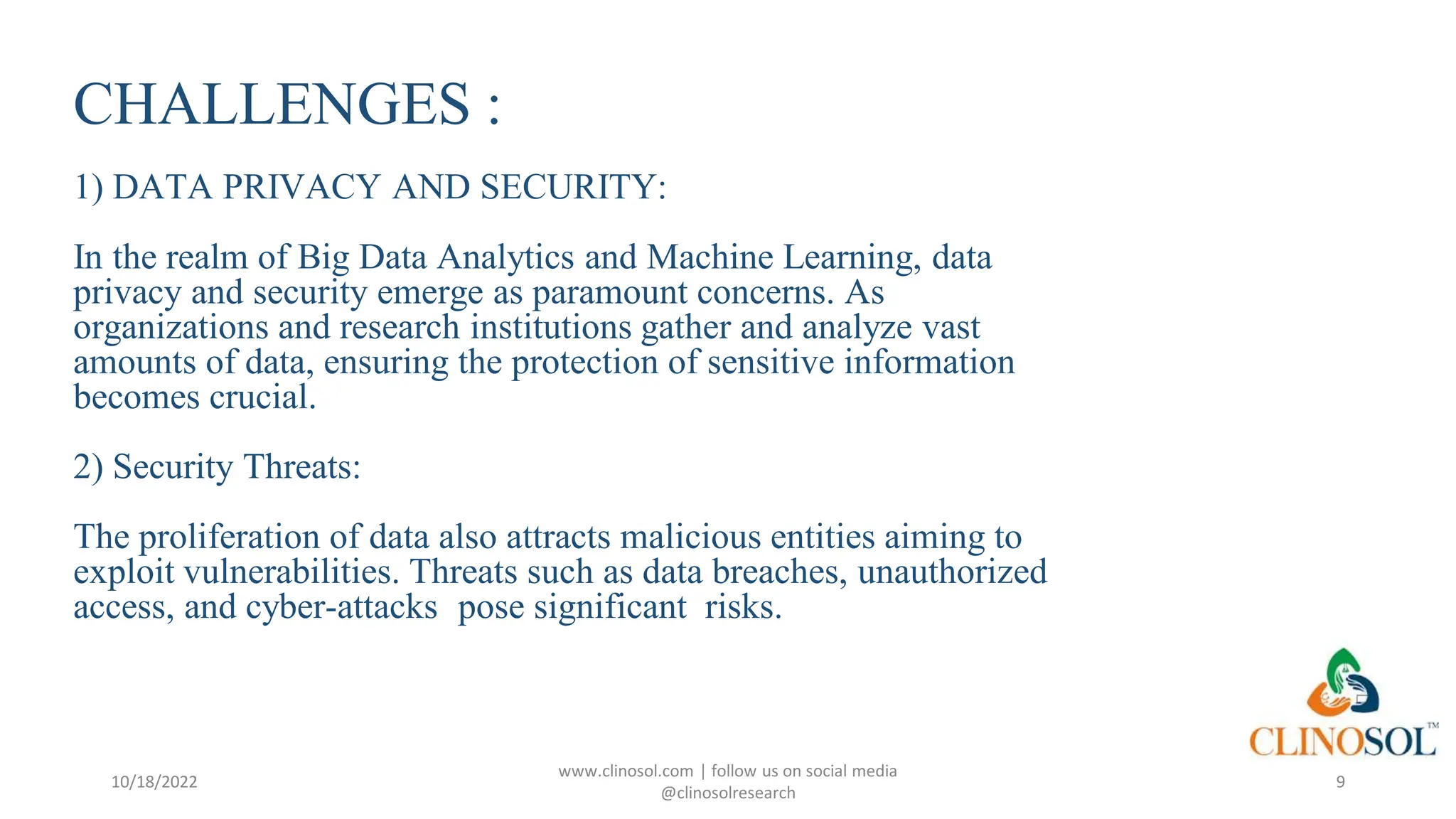 CHALLENGES :
1) DATA PRIVACY AND SECURITY:
In the realm of Big Data Analytics and Machine Learning, data
privacy and security emerge as paramount concerns. As
organizations and research institutions gather and analyze vast
amounts of data, ensuring the protection of sensitive information
becomes crucial.
2) Security Threats:
The proliferation of data also attracts malicious entities aiming to
exploit vulnerabilities. Threats such as data breaches, unauthorized
access, and cyber-attacks pose significant risks.
10/18/2022
www.clinosol.com | follow us on social media
@clinosolresearch
9
 