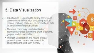 5. Data Visualization
• Visualization is intended to clearly convey and
communicate information through graphical
means, enabling end users to comprehend data
in a much more explicit fashion.
• The most commonly used visualization
techniques include statement, chart, diagrams,
graphs, and virtual reality.
• Through visualization, the results of data
processing are made more accessible,
straightforward, and user-friendly.
 