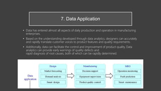 7. Data Application
• Data has entered almost all aspects of daily production and operation in manufacturing
enterprises.
• Based on the understanding developed through data analytics, designers can accurately
and rapidly translate customer voices to product features and quality requirements.
• Additionally, data can facilitate the control and improvement of product quality. Data
analytics can provide early warnings of quality defects and
rapid diagnosis of root causes, both of which can be rapidly determined.
 