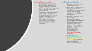  Manufacturing module:
• It consists of a variety of
information systems and
manufacturing resources,
which can be summarized as
man machine-material-
environment.
• The inputs are raw materials,
whereas the outputs are
finished products. In these
process, various data is
collected from human
operators, production
equipment, information
systems, and industrial
networks.
 Data Driven Module:
• Driving force for smart
manufacturing.
• As inputs, the data from
the manufacturing
module is transmitted to
cloud-based data
centers to be further
analyzed.
• Explicit information and
actionable
recommendations
exploited from different
kinds of raw data are
used to direct the
actions (e.g., product
design, production
planning, and
manufacturing
execution) in
the manufacturing
module.
• The real-time
monitoring module
and problem-processing
module are also both
powered by the
data driver module.
 