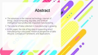 Abstract
• The advances in the internet technology, internet of
things, cloud computing, big data, and artificial
intelligence have profoundly impacted manufacturing.
• The volume of data collected in manufacturing is growing.
• In this paper, the role of big data in supporting smart
manufacturing is discussed: Historical perspective of data
lifecycle; Conceptual Framework; and Applications.
 