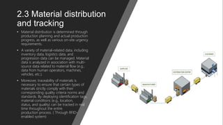 2.3 Material distribution
and tracking
• Material distribution is determined through
production planning and actual production
progress, as well as various on-site urgency
requirements.
• A variety of material-related data, including
inventory data, logistics data, and
progression data can be managed. Material
data is analyzed in association with multi-
source data related to material flow (e.g.,
data from human operators, machines,
vehicles, etc.).
• Moreover, traceability of materials is
necessary to ensure that certain types of
materials strictly comply with their
corresponding quality criteria norms and
standards. By deploying identification tags,
material conditions (e.g., location,
status, and quality) can be tracked in real
time throughout the entire
production process. ( Through RFID-
enabled system)
 