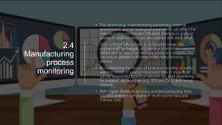 2.4
Manufacturing
process
monitoring
• The factors (e.g., manufacturing equipment, material,
environment, and technological parameters) can affect the
manufacturing process and influence changes in product
quality. In addition, they can also interact with each other.
• Once a factor falls outside its acceptable range, the
problem will be flagged, and alerts and recommendations
will be sent to operators to make timely adjustments; this
can ensure greater uniformity in the manufacturing
process.
• By synthetizing the factors of time and causality, an early-
warning model of production abnormities in shop-floor
can be established based on relevant big data algorithms,
for instance, decision tree (e.g., ID3 and C4.5) and neural
network.
• With higher flexibility, accuracy and less computing time,
big data analytics can deal with multi-source data and
massive data.
 