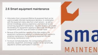 2.6 Smart equipment maintenance
• Information from component lifetime & equipment fault can be
used to enable informed maintenance decisions. In combination
with the equipment status data from smart sensors - as well as
domain knowledge, previous experience, and historical records
concerning equipment maintenance - big data analytics can predict
the tendency for equipment capacity to deteriorate, the lifespan of
components, and the cause and extent of certain faults.
• Because of the predictive capacity of big data analytics, the
equipment maintenance paradigm is transformed from passive to
proactive maintenance, thus prolonging equipment life and
minimizing maintenance costs.
• To ensure normal production, the corresponding production
processes, equipment, and energy supplies can be dynamically
adjusted to achieve optimization in real time.
 