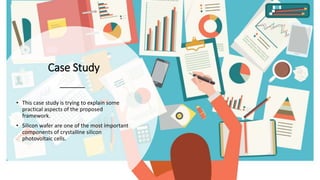 Case Study
• This case study is trying to explain some
practical aspects of the proposed
framework.
• Silicon wafer are one of the most important
components of crystalline silicon
photovoltaic cells.
 