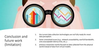 Conclusion and
future work
(limitation)
1. the current data collection technologies are not fully ready for smart
data perception.
2. Some unresolved issues (e.g., network unavailability, overfull bandwidth,
and unacceptable latency time, etc.,)
3. previous researches mainly focused on data collected from the physical
world instead of data from virtual models.
 