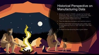 Historical Perspective on
Manufacturing Data
• Before the advent of ENIAC, people had handicraft
production. They don’t do much of paperwork. Skills
were inherited by apprenticeship and were easily
forgotten amidst of generation hole.
• Then the data documentation and machine came in.
• All these information technologies were widely used
in manufacturing. Such as: CIM, CAD, MES, CAM, NM,
and ERP.
• Evolution of manufacturing data is given below:
 