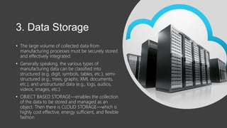 3. Data Storage
• The large volume of collected data from
manufacturing processes must be securely stored
and effectively integrated.
• Generally speaking, the various types of
manufacturing data can be classified into
structured (e.g. digit, symbols, tables, etc.), semi-
structured (e.g., trees, graphs, XML documents,
etc.), and unstructured data (e.g., logs, audios,
videos, images, etc.).
• OBJECT BASED STORAGE—enables the collection
of the data to be stored and managed as an
object. Then there is CLOUD STORAGE—which is
highly cost effective, energy sufficient, and flexible
fashion
 