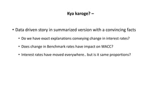 Kya karoge? –
• Data driven story in summarized version with a convincing facts
• Do we have exact explanations conveying change in interest rates?
• Does change in Benchmark rates have impact on WACC?
• Interest rates have moved everywhere.. but is it same proportions?
 