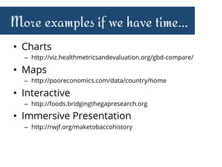 More examples if we have time…
•  Charts
–  http://viz.healthmetricsandevaluation.org/gbd-compare/
•  Maps
–  http://pooreconomics.com/data/country/home
•  Interactive
–  http://foods.bridgingthegapresearch.org
•  Immersive Presentation
–  http://rwjf.org/maketobaccohistory
 