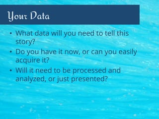 Your Data
•  What data will you need to tell this
story?
•  Do you have it now, or can you easily
acquire it?
•  Will it need to be processed and
analyzed, or just presented?
 