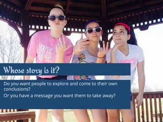 Whose story is it?
Do you want people to explore and come to their own
conclusions?
Or you have a message you want them to take away?
 
