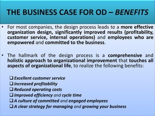 THE BUSINESS CASE FOR OD – BENEFITS
• For most companies, the design process leads to a more effective
organization design, significantly improved results (profitability,
customer service, internal operations) and employees who are
empowered and committed to the business.
• The hallmark of the design process is a comprehensive and
holistic approach to organizational improvement that touches all
aspects of organizational life, to realize the following benefits:
❑Excellent customer service
❑Increased profitability
❑Reduced operating costs
❑Improved efficiency and cycle time
❑A culture of committed and engaged employees
❑A clear strategy for managing and growing your business
 