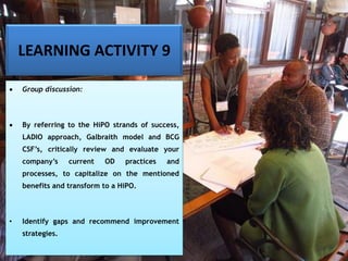 LEARNING ACTIVITY 9
• Group discussion:
• By referring to the HiPO strands of success,
LADIO approach, Galbraith model and BCG
CSF’s, critically review and evaluate your
company’s current OD practices and
processes, to capitalize on the mentioned
benefits and transform to a HiPO.
• Identify gaps and recommend improvement
strategies.
 