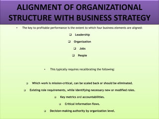 ALIGNMENT OF ORGANIZATIONAL
STRUCTURE WITH BUSINESS STRATEGY
• The key to profitable performance is the extent to which four business elements are aligned:
❑ Leadership
❑ Organization
❑ Jobs
❑ People
• This typically requires recalibrating the following:
❑ Which work is mission-critical, can be scaled back or should be eliminated.
❑ Existing role requirements, while identifying necessary new or modified roles.
❑ Key metrics and accountabilities.
❑ Critical information flows.
❑ Decision-making authority by organization level.
 