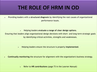 THE ROLE OF HRM IN OD
• Providing leaders with a structural diagnosis by identifying the root causes of organizational
performance issues.
• Helping leaders evaluate a range of clear design options.
Ensuring that leaders align organizational design decisions with short- and long-term strategic goals
by identifying critical activities, strengths and weaknesses.
• Helping leaders ensure the structure is properly implemented.
• Continually monitoring the structure for alignment with the organization's business strategy.
• Refer to HR contributions (page 73 in the Learner Manual)
 