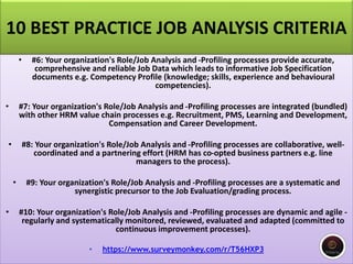 10 BEST PRACTICE JOB ANALYSIS CRITERIA
• #6: Your organization's Role/Job Analysis and -Profiling processes provide accurate,
comprehensive and reliable Job Data which leads to informative Job Specification
documents e.g. Competency Profile (knowledge; skills, experience and behavioural
competencies).
• #7: Your organization's Role/Job Analysis and -Profiling processes are integrated (bundled)
with other HRM value chain processes e.g. Recruitment, PMS, Learning and Development,
Compensation and Career Development.
• #8: Your organization's Role/Job Analysis and -Profiling processes are collaborative, well-
coordinated and a partnering effort (HRM has co-opted business partners e.g. line
managers to the process).
• #9: Your organization's Role/Job Analysis and -Profiling processes are a systematic and
synergistic precursor to the Job Evaluation/grading process.
• #10: Your organization's Role/Job Analysis and -Profiling processes are dynamic and agile -
regularly and systematically monitored, reviewed, evaluated and adapted (committed to
continuous improvement processes).
• https://www.surveymonkey.com/r/T56HXP3
 