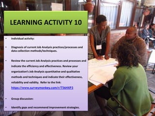 LEARNING ACTIVITY 10
• Individual activity:
• Diagnosis of current Job Analysis practices/processes and
data collection methods/techniques.
• Review the current Job Analysis practices and processes and
indicate the efficiency and effectiveness. Review your
organization’s Job Analysis quantitative and qualitative
methods and techniques and indicate their effectiveness,
reliability and validity. Refer to the link:
https://www.surveymonkey.com/r/T56HXP3
• Group discussion:
• Identify gaps and recommend improvement strategies.
 