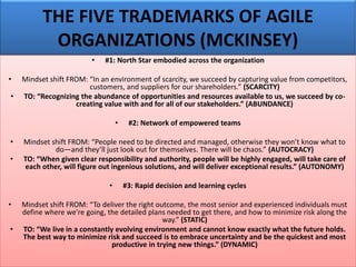 THE FIVE TRADEMARKS OF AGILE
ORGANIZATIONS (MCKINSEY)
• #1: North Star embodied across the organization
• Mindset shift FROM: “In an environment of scarcity, we succeed by capturing value from competitors,
customers, and suppliers for our shareholders.” (SCARCITY)
• TO: “Recognizing the abundance of opportunities and resources available to us, we succeed by co-
creating value with and for all of our stakeholders.” (ABUNDANCE)
• #2: Network of empowered teams
• Mindset shift FROM: “People need to be directed and managed, otherwise they won’t know what to
do—and they’ll just look out for themselves. There will be chaos.” (AUTOCRACY)
• TO: “When given clear responsibility and authority, people will be highly engaged, will take care of
each other, will figure out ingenious solutions, and will deliver exceptional results.” (AUTONOMY)
• #3: Rapid decision and learning cycles
• Mindset shift FROM: “To deliver the right outcome, the most senior and experienced individuals must
define where we’re going, the detailed plans needed to get there, and how to minimize risk along the
way.” (STATIC)
• TO: “We live in a constantly evolving environment and cannot know exactly what the future holds.
The best way to minimize risk and succeed is to embrace uncertainty and be the quickest and most
productive in trying new things.” (DYNAMIC)
 
