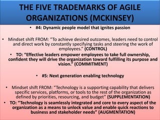 THE FIVE TRADEMARKS OF AGILE
ORGANIZATIONS (MCKINSEY)
• #4: Dynamic people model that ignites passion
• Mindset shift FROM: “To achieve desired outcomes, leaders need to control
and direct work by constantly specifying tasks and steering the work of
employees.” (CONTROL)
• TO: “Effective leaders empower employees to take full ownership,
confident they will drive the organization toward fulfilling its purpose and
vision.” (COMMITMENT)
• #5: Next generation enabling technology
• Mindset shift FROM: “Technology is a supporting capability that delivers
specific services, platforms, or tools to the rest of the organization as
defined by priorities, resourcing, and budget” (SUPPLEMENTATION)
• TO: “Technology is seamlessly integrated and core to every aspect of the
organization as a means to unlock value and enable quick reactions to
business and stakeholder needs” (AUGMENTATION)
 