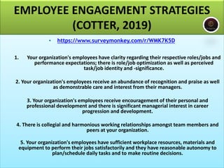 EMPLOYEE ENGAGEMENT STRATEGIES
(COTTER, 2019)
• https://www.surveymonkey.com/r/WMK7K5D
1. Your organization's employees have clarity regarding their respective roles/jobs and
performance expectations; there is role/job optimization as well as perceived
task/job identity and -significance.
2. Your organization's employees receive an abundance of recognition and praise as well
as demonstrable care and interest from their managers.
3. Your organization's employees receive encouragement of their personal and
professional development and there is significant managerial interest in career
progression and development.
4. There is collegial and harmonious working relationships amongst team members and
peers at your organization.
5. Your organization's employees have sufficient workplace resources, materials and
equipment to perform their jobs satisfactorily and they have reasonable autonomy to
plan/schedule daily tasks and to make routine decisions.
 