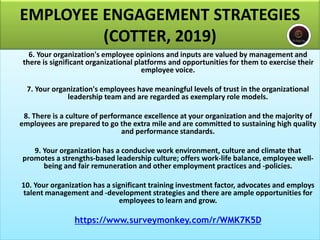 EMPLOYEE ENGAGEMENT STRATEGIES
(COTTER, 2019)
6. Your organization's employee opinions and inputs are valued by management and
there is significant organizational platforms and opportunities for them to exercise their
employee voice.
7. Your organization's employees have meaningful levels of trust in the organizational
leadership team and are regarded as exemplary role models.
8. There is a culture of performance excellence at your organization and the majority of
employees are prepared to go the extra mile and are committed to sustaining high quality
and performance standards.
9. Your organization has a conducive work environment, culture and climate that
promotes a strengths-based leadership culture; offers work-life balance, employee well-
being and fair remuneration and other employment practices and -policies.
10. Your organization has a significant training investment factor, advocates and employs
talent management and -development strategies and there are ample opportunities for
employees to learn and grow.
https://www.surveymonkey.com/r/WMK7K5D
 