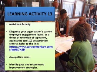 LEARNING ACTIVITY 13
• Individual Activity:
• Diagnose your organization’s current
employee engagement levels, as a
driver of retention of top talent,
against the ten (10) best practice
criteria. Refer to the link:
https://www.surveymonkey.com/
r/WMK7K5D
• Group Discussion:
• Identify gaps and recommend
improvement strategies.
 