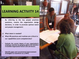LEARNING ACTIVITY 14
• By referring to the key people practices
questions, resolve the organization design
decisions, in order to promote optimal talent
and people management:
❑ What talent is needed?
❑ What HR practices and routines are critical to
our capabilities (core competencies)?
• Evaluate the current degree of your organization’s
employee retention by gauging against the Deloitte’s
Irresistible Organization factors and sub-factors.
• Identify gaps and recommend improvement
strategies to transform to a HiPO.
 