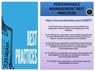 PERFORMANCE
MANAGEMENT BEST
PRACTICES
• https://www.surveymonkey.com/r/S2NHF7T
• #1: The Performance Management System (PMS) of your
organization is directly linked to the strategic goals of the
institution.
• #2: The PMS of your organization is (horizontally) integrated with
the other HRM functions and also the core business processes
(finance, customer & operations) of the institution.
• #3: The PMS of your organization is balanced in terms of focusing
on improving both short-term outputs or results and also in the
medium to long-term future i.e. future-proofing the
business/operating model.
• #4: The PMS of your organization encourages full participation and
wide engagement and extensive consultation, focused on
measuring quality standards.
• #5: The PMS of your organization is user-friendly, simple and
understandable for all users.
 