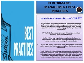 PERFORMANCE
MANAGEMENT BEST
PRACTICES
• https://www.surveymonkey.com/r/S2NHF7T
• #6: The PMS of your organization adapts from only management
performance expectations to management, customer and other
(internal and external) stakeholder expectations and is agile and
responsive to environmental change, global best practices and
future trends.
• #7: The PMS of your organization provides an opportunity to
recognize performance excellence.
• #8: The PMS of your organization is vigilant and efficient in
identifying and correcting poor performance levels and under
achievement of performance goals and standards.
• #9: The PMS of your organization is line management-driven with
active support and business partnering from the human resources
department.
• #10: The PMS is a continuous process that accurately identifies
multi-level (individual, team and organizational) performance and
skills gaps i.e. generates crowd-sourced (360-degree) performance
intelligence and –analytics, which is effectively leveraged as a
performance development and -improvement management tool.
 