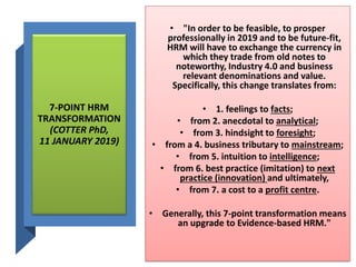 7-POINT HRM
TRANSFORMATION
(COTTER PhD,
11 JANUARY 2019)
• "In order to be feasible, to prosper
professionally in 2019 and to be future-fit,
HRM will have to exchange the currency in
which they trade from old notes to
noteworthy, Industry 4.0 and business
relevant denominations and value.
Specifically, this change translates from:
• 1. feelings to facts;
• from 2. anecdotal to analytical;
• from 3. hindsight to foresight;
• from a 4. business tributary to mainstream;
• from 5. intuition to intelligence;
• from 6. best practice (imitation) to next
practice (innovation) and ultimately,
• from 7. a cost to a profit centre.
• Generally, this 7-point transformation means
an upgrade to Evidence-based HRM."
 
