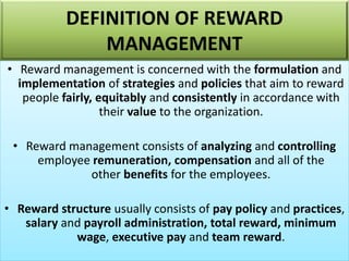 • Reward management is concerned with the formulation and
implementation of strategies and policies that aim to reward
people fairly, equitably and consistently in accordance with
their value to the organization.
• Reward management consists of analyzing and controlling
employee remuneration, compensation and all of the
other benefits for the employees.
• Reward structure usually consists of pay policy and practices,
salary and payroll administration, total reward, minimum
wage, executive pay and team reward.
DEFINITION OF REWARD
MANAGEMENT
 