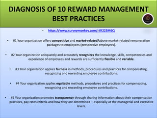 • https://www.surveymonkey.com/r/R223M6Q
• #1 Your organization offers competitive and market-related/above market-related remuneration
packages to employees (prospective employees).
• #2 Your organization adequately and accurately recognizes the knowledge, skills, competencies and
experience of employees and rewards are sufficiently flexible and variable.
• #3 Your organization applies fairness in methods, procedures and practices for compensating,
recognizing and rewarding employee contributions.
• #4 Your organization applies equitable methods, procedures and practices for compensating,
recognizing and rewarding employee contributions.
• #5 Your organization promotes transparency through sharing information about their compensation
practices, pay rates criteria and how they are determined – especially at the managerial and executive
levels.
DIAGNOSIS OF 10 REWARD MANAGEMENT
BEST PRACTICES
 