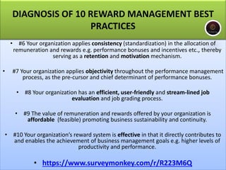 • #6 Your organization applies consistency (standardization) in the allocation of
remuneration and rewards e.g. performance bonuses and incentives etc., thereby
serving as a retention and motivation mechanism.
• #7 Your organization applies objectivity throughout the performance management
process, as the pre-cursor and chief determinant of performance bonuses.
• #8 Your organization has an efficient, user-friendly and stream-lined job
evaluation and job grading process.
• #9 The value of remuneration and rewards offered by your organization is
affordable (feasible) promoting business sustainability and continuity.
• #10 Your organization’s reward system is effective in that it directly contributes to
and enables the achievement of business management goals e.g. higher levels of
productivity and performance.
• https://www.surveymonkey.com/r/R223M6Q
DIAGNOSIS OF 10 REWARD MANAGEMENT BEST
PRACTICES
 
