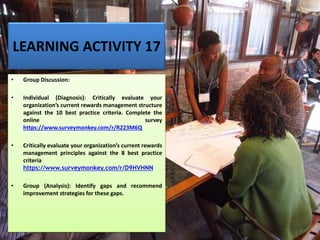 LEARNING ACTIVITY 17
• Group Discussion:
• Individual (Diagnosis): Critically evaluate your
organization’s current rewards management structure
against the 10 best practice criteria. Complete the
online survey
https://www.surveymonkey.com/r/R223M6Q
• Critically evaluate your organization’s current rewards
management principles against the 8 best practice
criteria
https://www.surveymonkey.com/r/D9HVHNN
• Group (Analysis): Identify gaps and recommend
improvement strategies for these gaps.
 