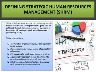 DEFINING STRATEGIC HUMAN RESOURCES
MANAGEMENT (SHRM)
• SHRM is defined as an approach to managing people
that deals with how the organization’s goals will be
achieved through its human resources by means of
integrated HR strategies, policies and practices
(Armstrong, 2016).
• SHRM propositions:
❑ The HR of an organization play a strategic role
in it’s success
❑ Human capital is a major source of competitive
advantage
❑ It is people who implement business strategy
❑ A systematic approach should be adopted to
planning and implementing HR strategies
❑ HR strategies and plans should be integrated
with business strategies and plans
 