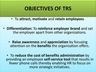 • To attract, motivate and retain employees.
• Differentiation: To reinforce employer brand and set
the employer apart from other organizations.
• Raise awareness and appreciation by focusing
attention on the benefits the organization offers.
• To reduce the cost of benefits administration by
providing an employee self-service tool that results in
fewer phone calls thereby enabling HR to focus on
more strategic initiatives.
OBJECTIVES OF TRS
 