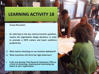LEARNING ACTIVITY 18
• Group Discussion:
• By referring to the key metrics/rewards questions,
resolve the organization design decisions, in order
to promote a HiPO culture and boost workforce
productivity.
❑ What metrics should go on our business dashboard?
❑ What incentives will drive the right behaviour?
• Craft and develop Total Rewards Statement (TRS) as
a form of attracting, retaining and motivating top
talent at your organization.
 