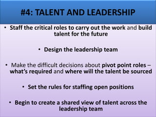 #4: TALENT AND LEADERSHIP
• Staff the critical roles to carry out the work and build
talent for the future
• Design the leadership team
• Make the difficult decisions about pivot point roles –
what’s required and where will the talent be sourced
• Set the rules for staffing open positions
• Begin to create a shared view of talent across the
leadership team
 