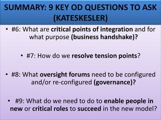 SUMMARY: 9 KEY OD QUESTIONS TO ASK
(KATESKESLER)
• #6: What are critical points of integration and for
what purpose (business handshake)?
• #7: How do we resolve tension points?
• #8: What oversight forums need to be configured
and/or re-configured (governance)?
• #9: What do we need to do to enable people in
new or critical roles to succeed in the new model?
 