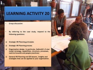 LEARNING ACTIVITY 20
• Group discussion:
• By referring to the case study, respond to the
following questions:
❑ Strategic HR Planning principles
❑ Strategic HR Planning process
❑ Organization design, in particular, Galbraith’s 5-star
model (strategy, capabilities, structure, processes,
metrics/rewards and people practices)
❑ General HR Planning and OD lessons, insights and
strategies that can be applied to your organization.
 