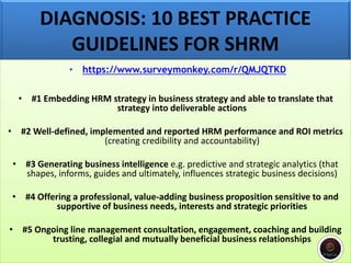 DIAGNOSIS: 10 BEST PRACTICE
GUIDELINES FOR SHRM
• https://www.surveymonkey.com/r/QMJQTKD
• #1 Embedding HRM strategy in business strategy and able to translate that
strategy into deliverable actions
• #2 Well-defined, implemented and reported HRM performance and ROI metrics
(creating credibility and accountability)
• #3 Generating business intelligence e.g. predictive and strategic analytics (that
shapes, informs, guides and ultimately, influences strategic business decisions)
• #4 Offering a professional, value-adding business proposition sensitive to and
supportive of business needs, interests and strategic priorities
• #5 Ongoing line management consultation, engagement, coaching and building
trusting, collegial and mutually beneficial business relationships
 